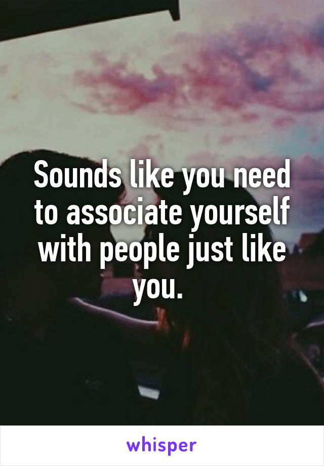 Sounds like you need to associate yourself with people just like you. 