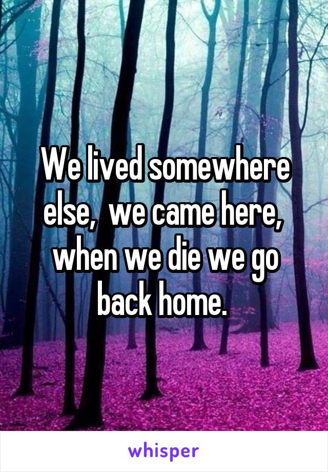 We lived somewhere else,  we came here,  when we die we go back home. 