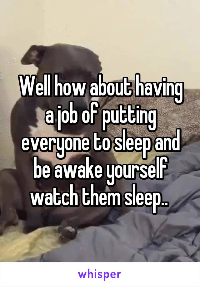 Well how about having a job of putting everyone to sleep and be awake yourself watch them sleep.. 