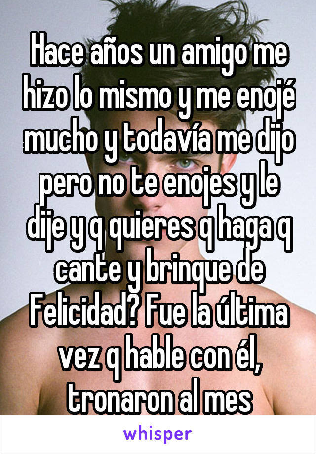 Hace años un amigo me hizo lo mismo y me enojé mucho y todavía me dijo pero no te enojes y le dije y q quieres q haga q cante y brinque de
Felicidad? Fue la última vez q hable con él, tronaron al mes