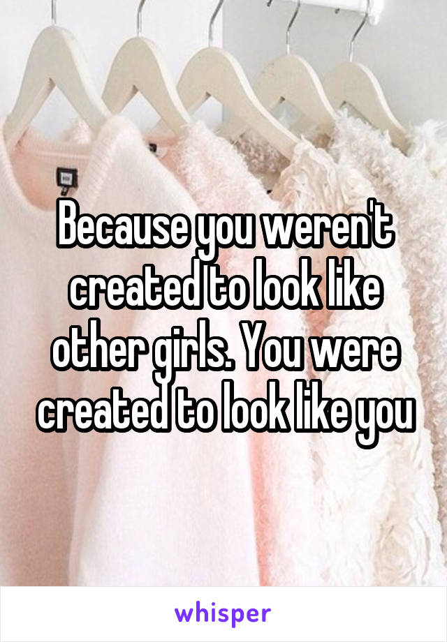 Because you weren't created to look like other girls. You were created to look like you