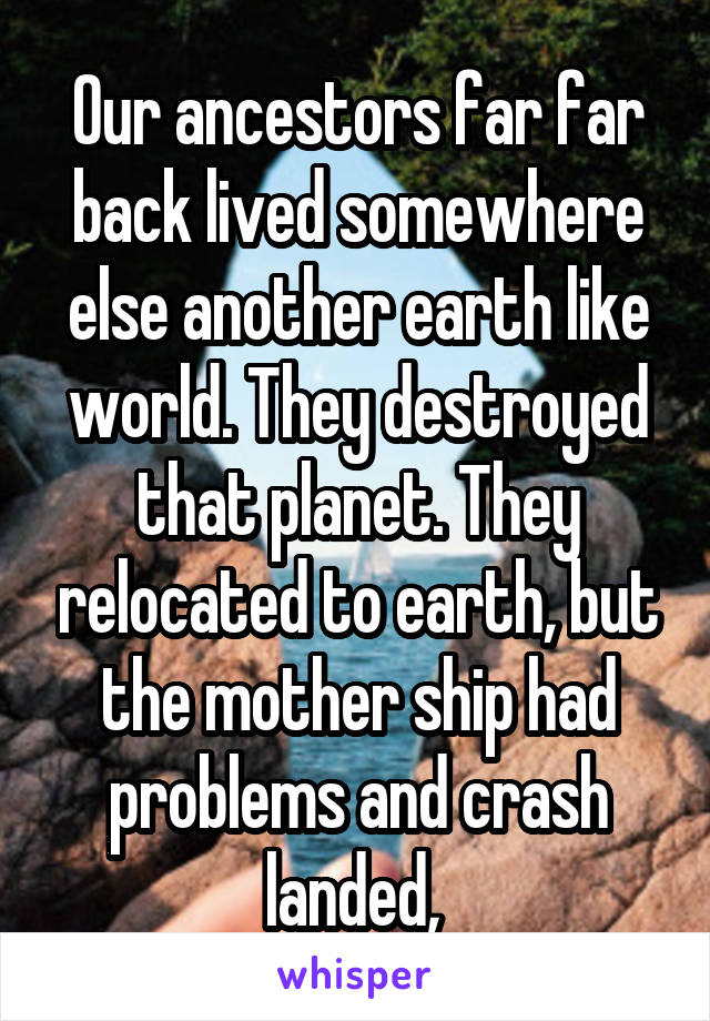 Our ancestors far far back lived somewhere else another earth like world. They destroyed that planet. They relocated to earth, but the mother ship had problems and crash landed, 