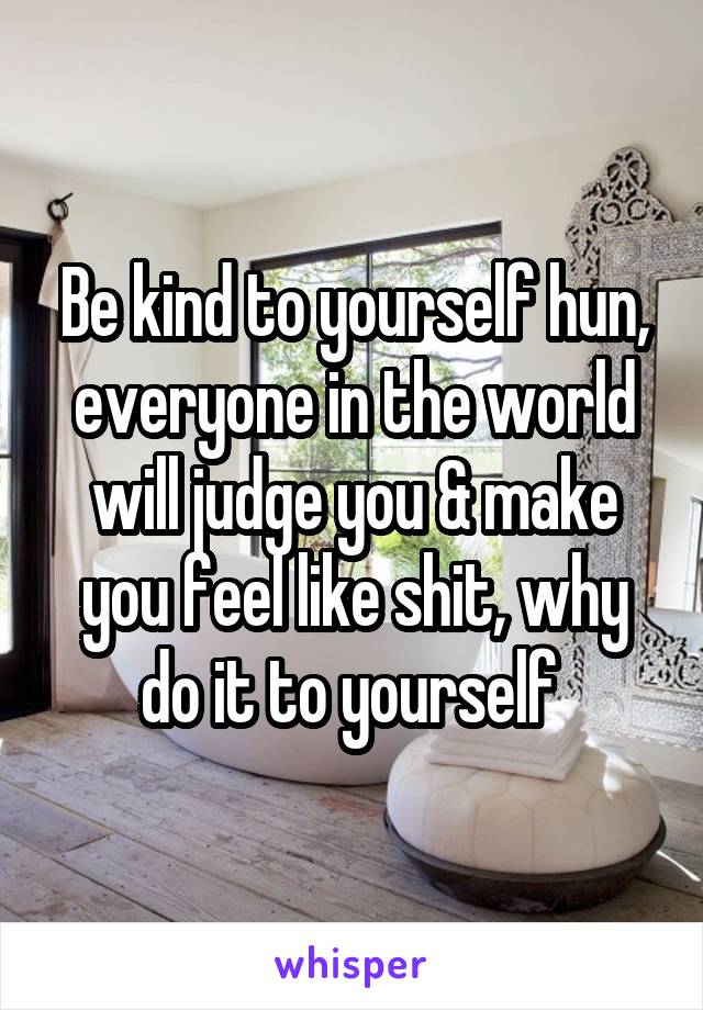 Be kind to yourself hun, everyone in the world will judge you & make you feel like shit, why do it to yourself 