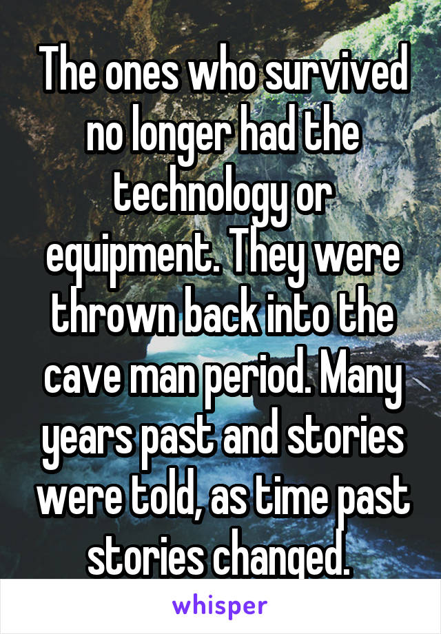 The ones who survived no longer had the technology or equipment. They were thrown back into the cave man period. Many years past and stories were told, as time past stories changed. 