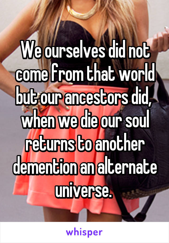 We ourselves did not come from that world but our ancestors did,  when we die our soul returns to another demention an alternate universe. 