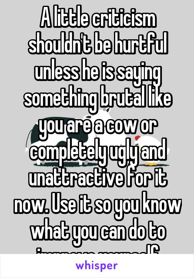 A little criticism shouldn't be hurtful unless he is saying something brutal like you are a cow or completely ugly and unattractive for it now. Use it so you know what you can do to improve yourself