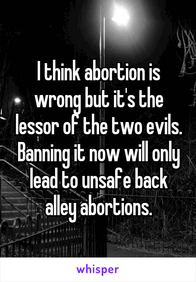 I think abortion is wrong but it's the lessor of the two evils. Banning it now will only lead to unsafe back alley abortions.