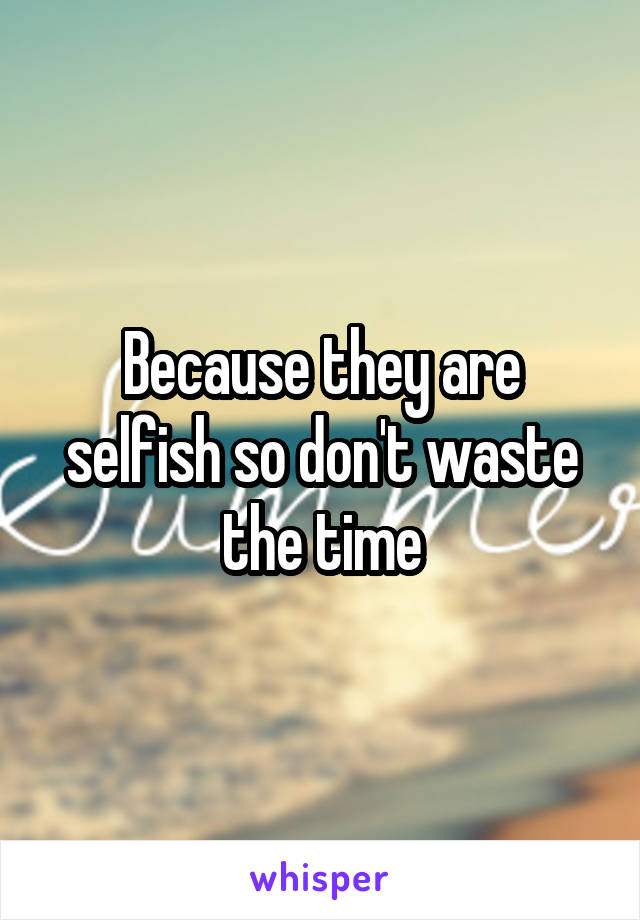 Because they are selfish so don't waste the time
