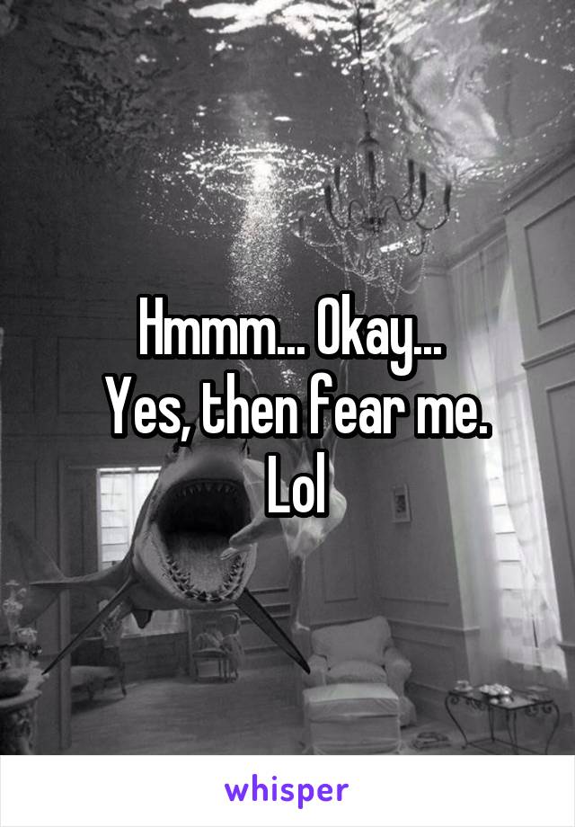 Hmmm... Okay...
 Yes, then fear me.
 Lol