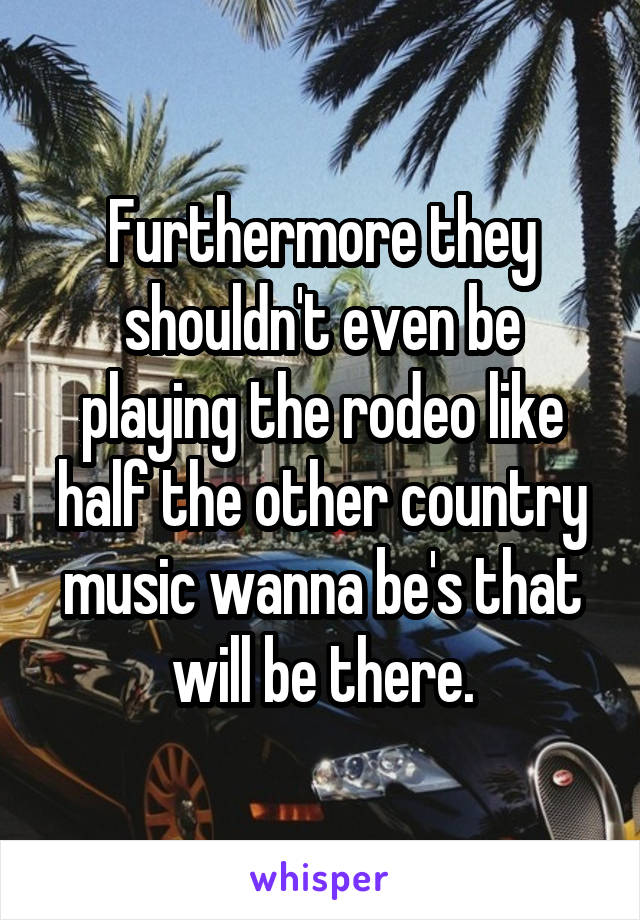 Furthermore they shouldn't even be playing the rodeo like half the other country music wanna be's that will be there.