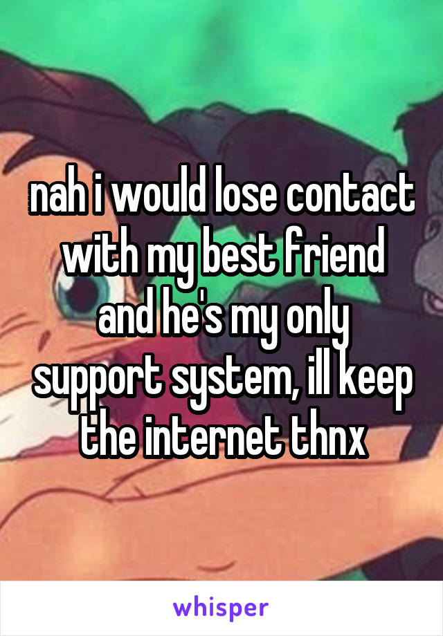 nah i would lose contact with my best friend and he's my only support system, ill keep the internet thnx