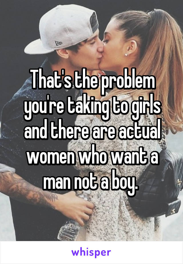 That's the problem you're taking to girls and there are actual women who want a man not a boy. 