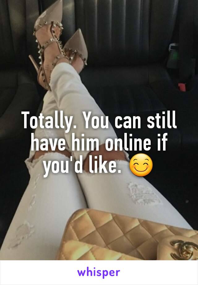 Totally. You can still have him online if you'd like. 😊