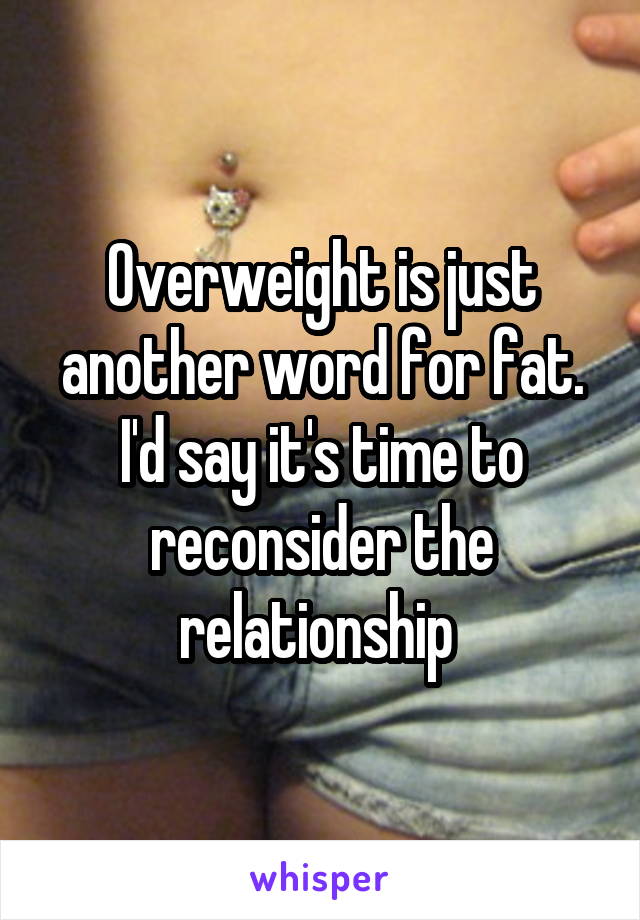 Overweight is just another word for fat. I'd say it's time to reconsider the relationship 