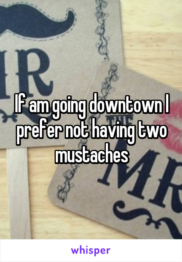 If am going downtown I prefer not having two mustaches