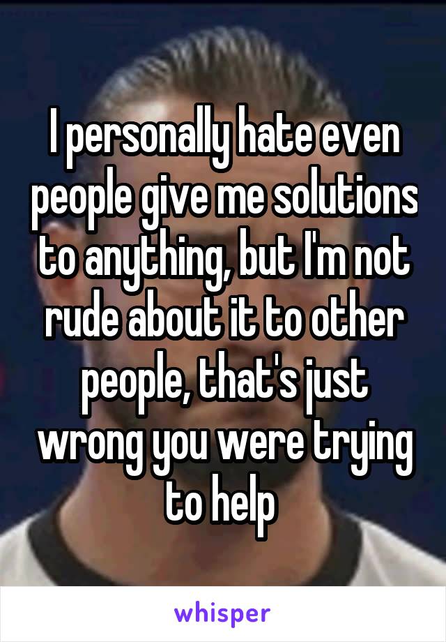 I personally hate even people give me solutions to anything, but I'm not rude about it to other people, that's just wrong you were trying to help 