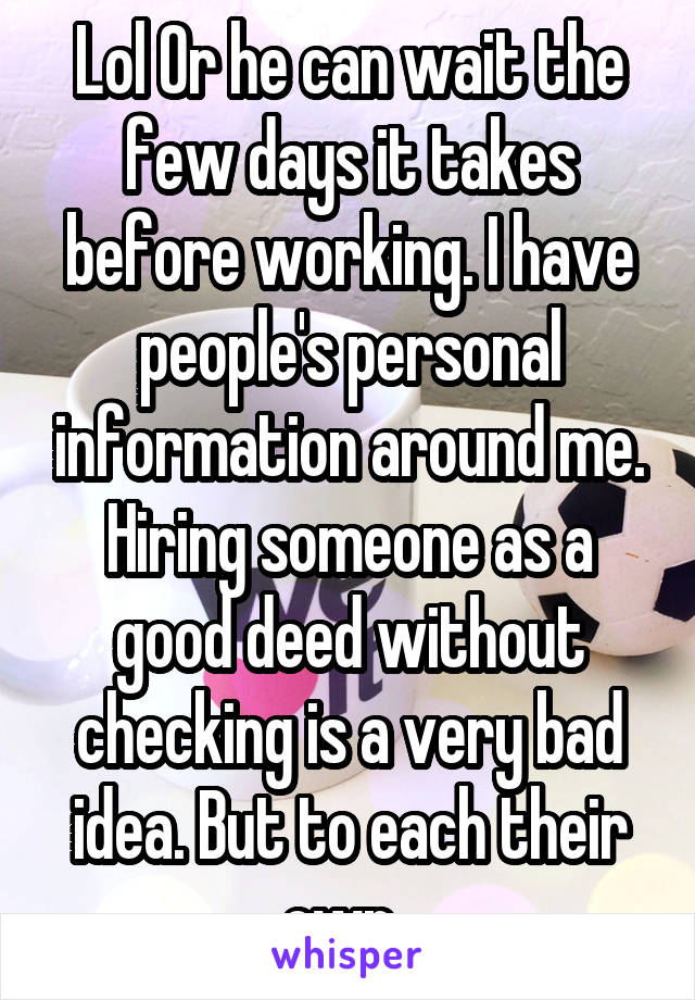 Lol Or he can wait the few days it takes before working. I have people's personal information around me. Hiring someone as a good deed without checking is a very bad idea. But to each their own. 