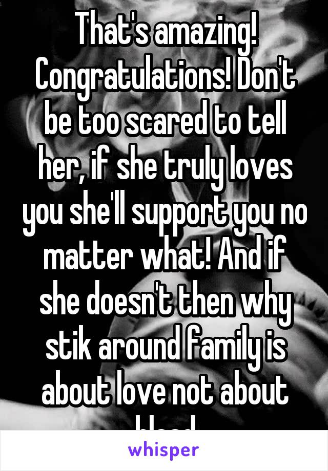 That's amazing! Congratulations! Don't be too scared to tell her, if she truly loves you she'll support you no matter what! And if she doesn't then why stik around family is about love not about blood