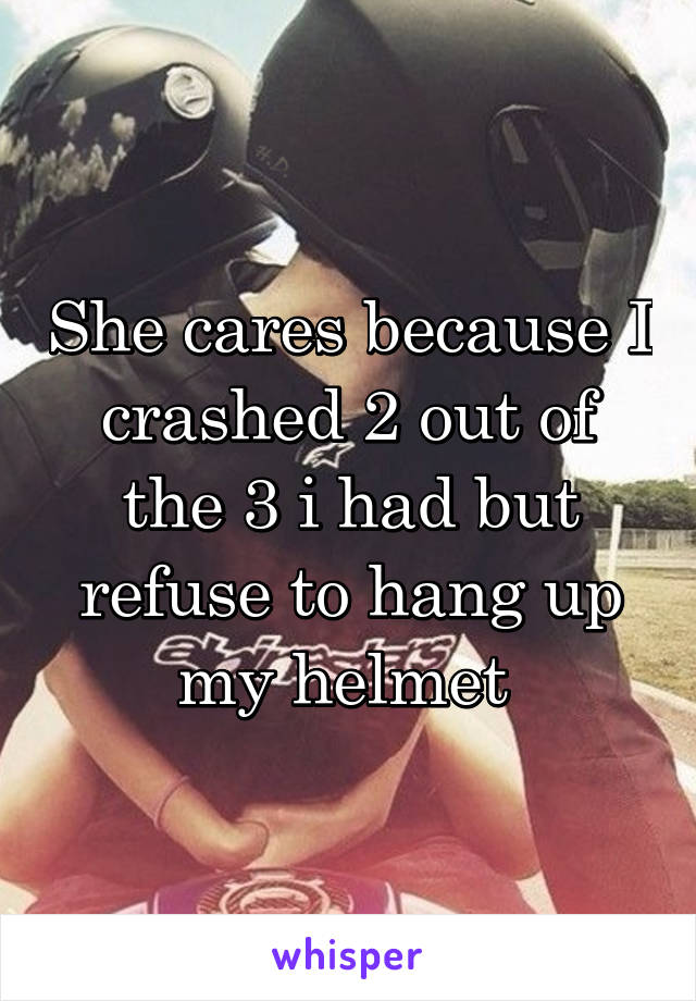 She cares because I crashed 2 out of the 3 i had but refuse to hang up my helmet 