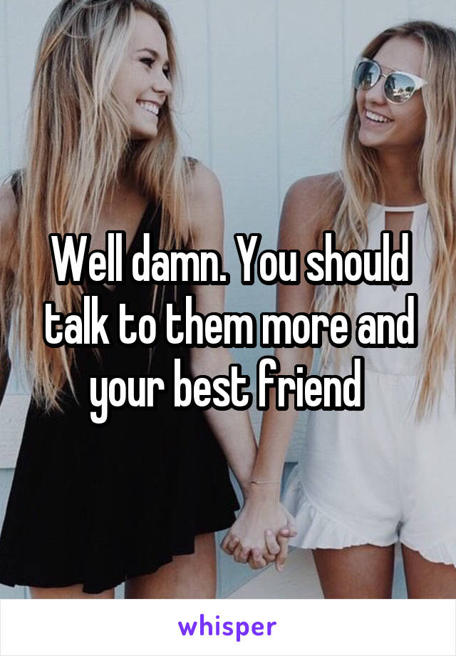 Well damn. You should talk to them more and your best friend 