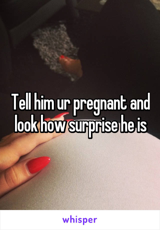 Tell him ur pregnant and look how surprise he is