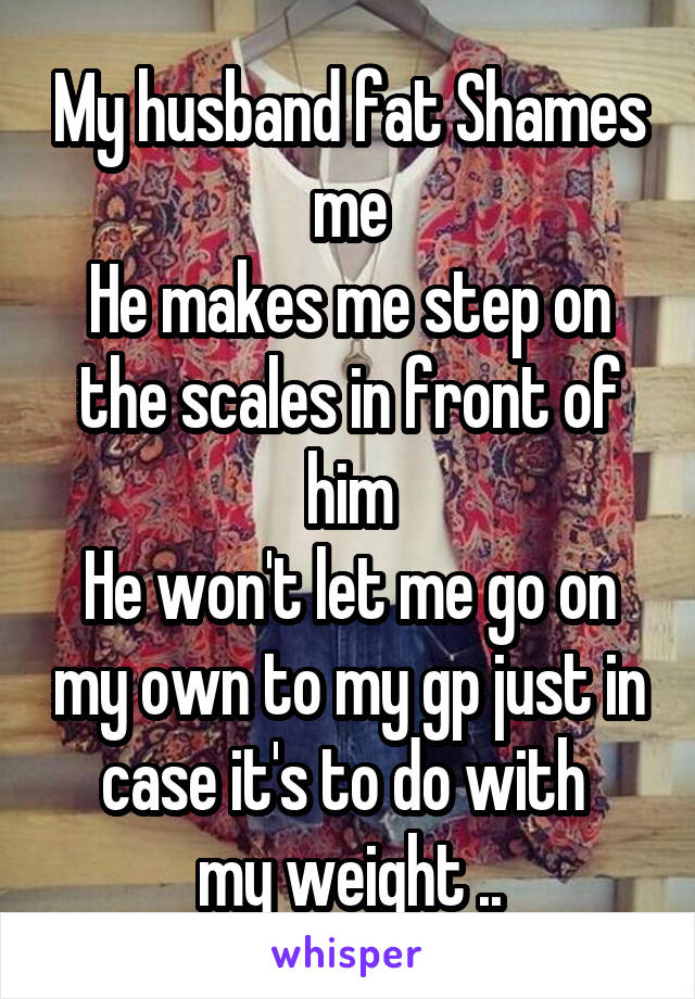 My husband fat Shames me
He makes me step on the scales in front of him
He won't let me go on my own to my gp just in case it's to do with 
my weight ..