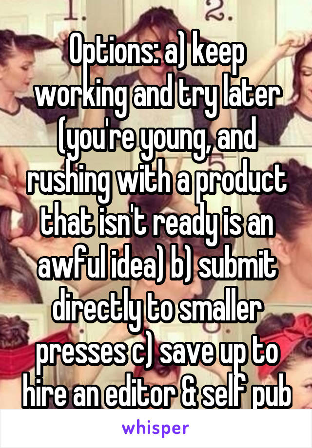 Options: a) keep working and try later (you're young, and rushing with a product that isn't ready is an awful idea) b) submit directly to smaller presses c) save up to hire an editor & self pub