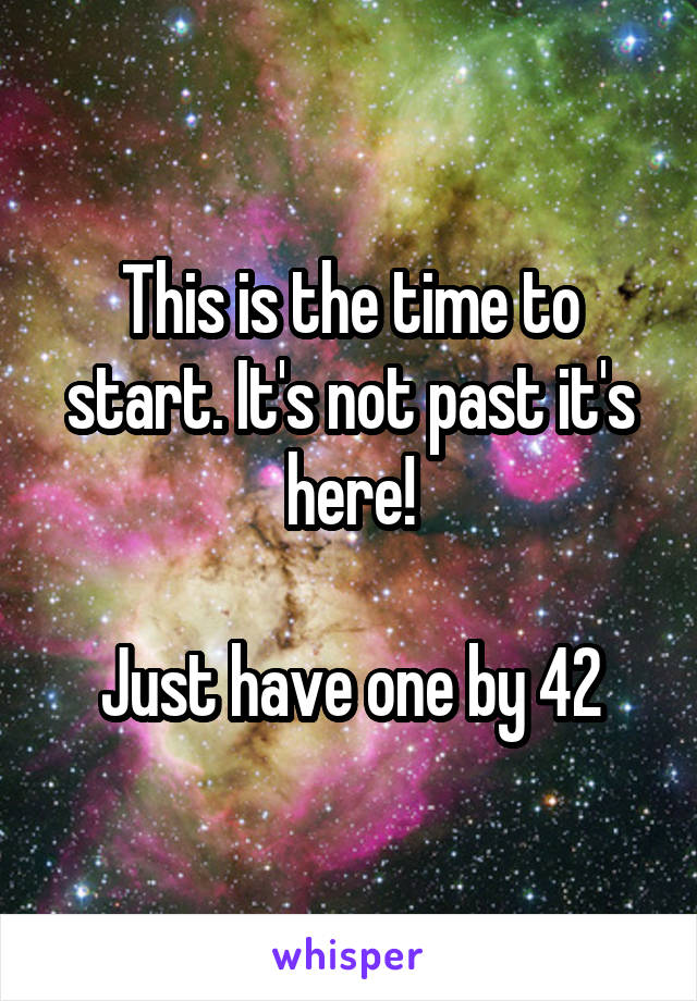 This is the time to start. It's not past it's here!

Just have one by 42