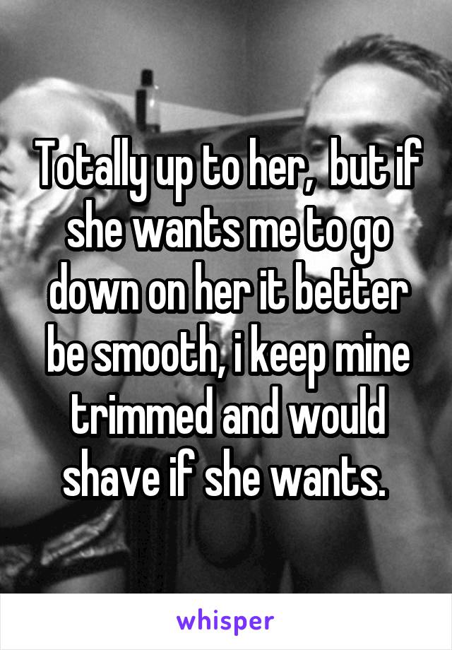 Totally up to her,  but if she wants me to go down on her it better be smooth, i keep mine trimmed and would shave if she wants. 