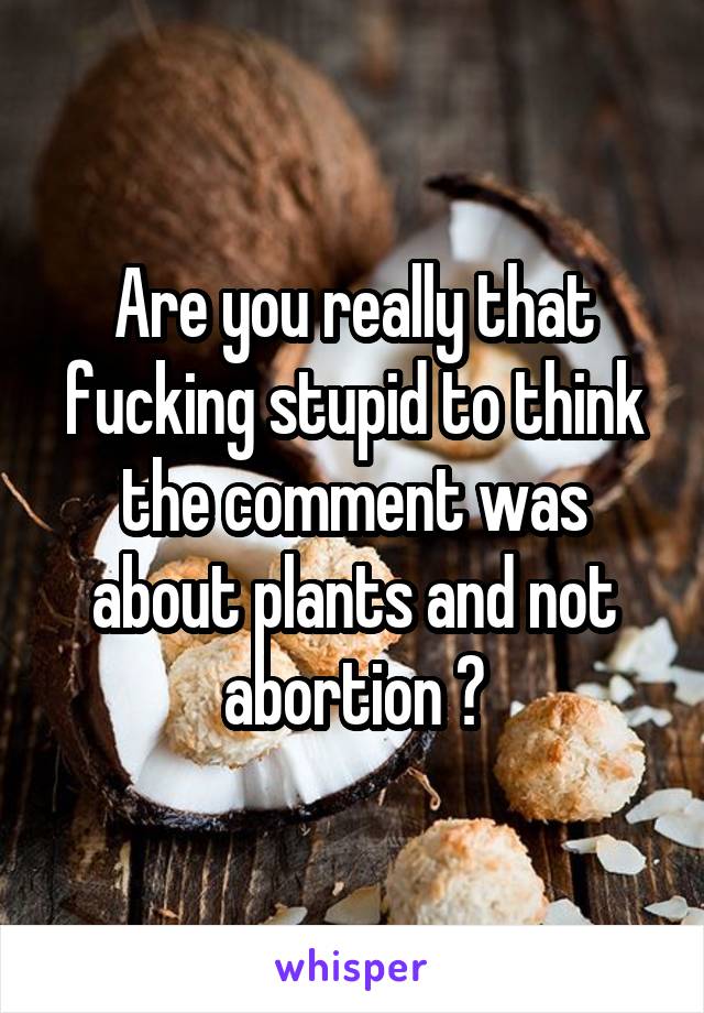 Are you really that fucking stupid to think the comment was about plants and not abortion ?