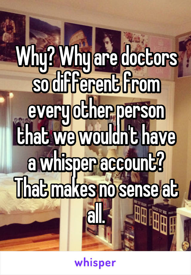 Why? Why are doctors so different from every other person that we wouldn't have a whisper account? That makes no sense at all.