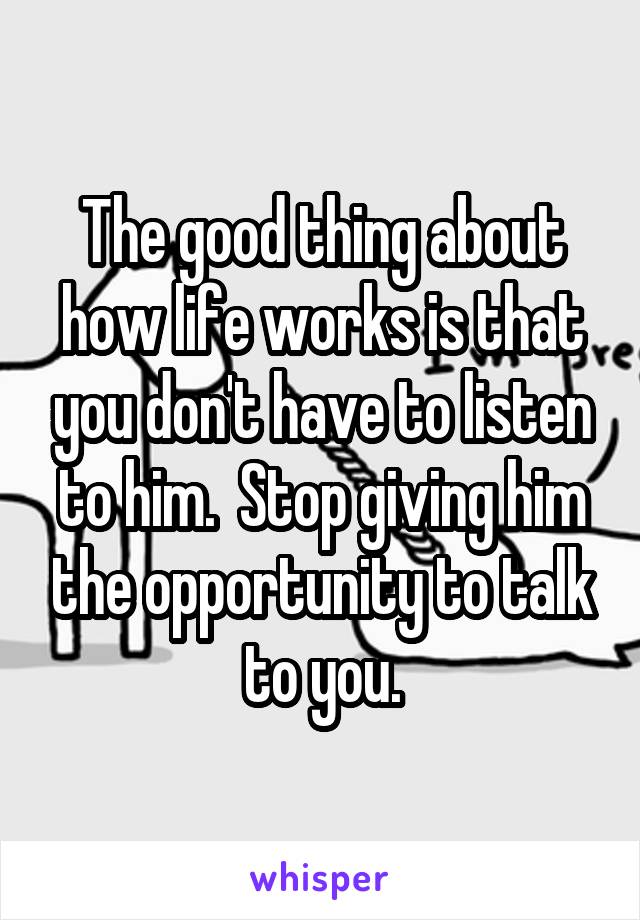 The good thing about how life works is that you don't have to listen to him.  Stop giving him the opportunity to talk to you.