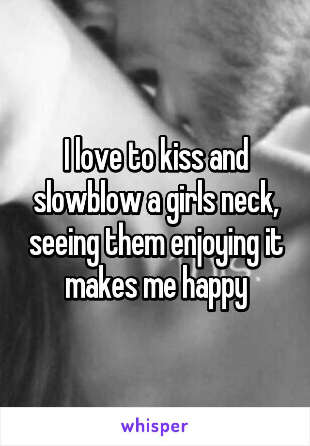 I love to kiss and slowblow a girls neck, seeing them enjoying it makes me happy