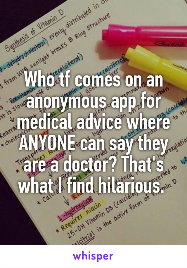 Who tf comes on an anonymous app for medical advice where ANYONE can say they are a doctor? That's what I find hilarious. 