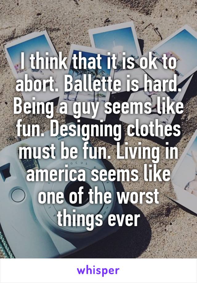 I think that it is ok to abort. Ballette is hard. Being a guy seems like fun. Designing clothes must be fun. Living in america seems like one of the worst things ever