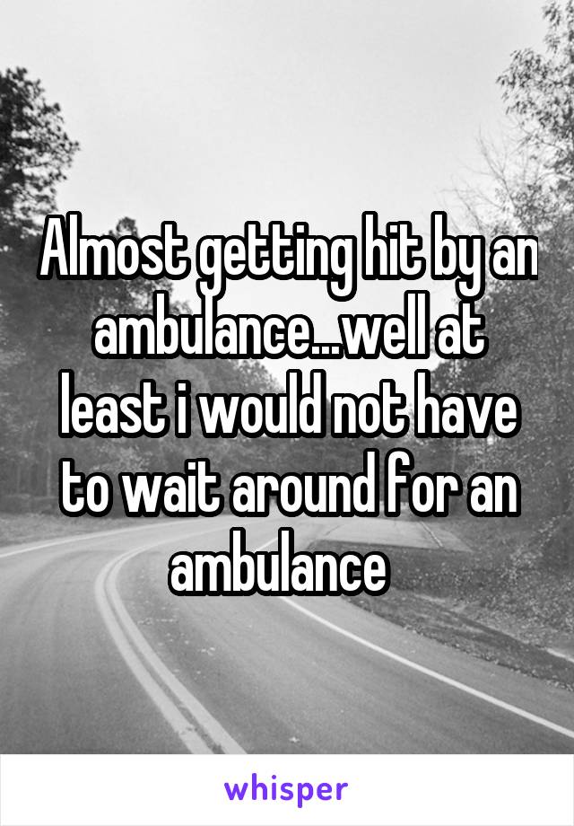 Almost getting hit by an ambulance...well at least i would not have to wait around for an ambulance  