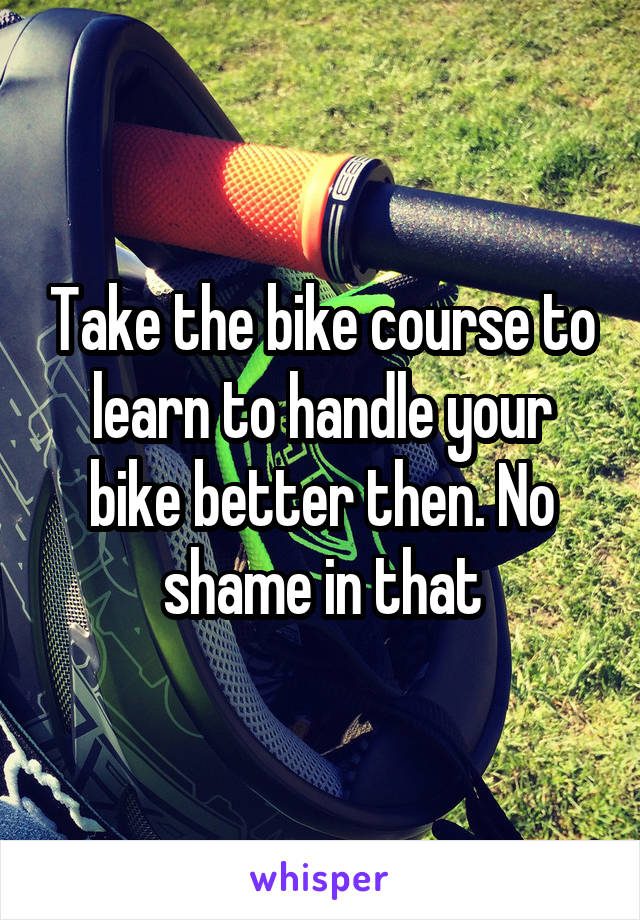 Take the bike course to learn to handle your bike better then. No shame in that