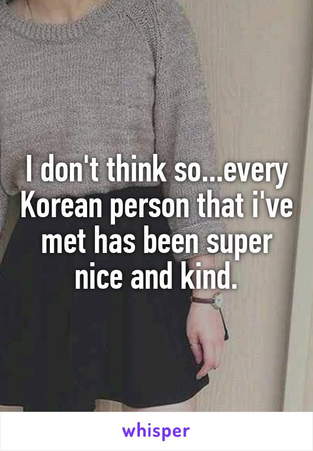 I don't think so...every Korean person that i've met has been super nice and kind.