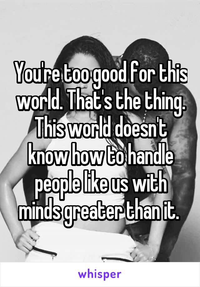 You're too good for this world. That's the thing. This world doesn't know how to handle people like us with minds greater than it. 