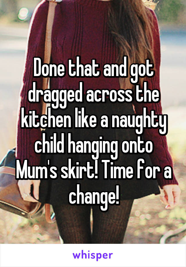 Done that and got dragged across the kitchen like a naughty child hanging onto Mum's skirt! Time for a change!