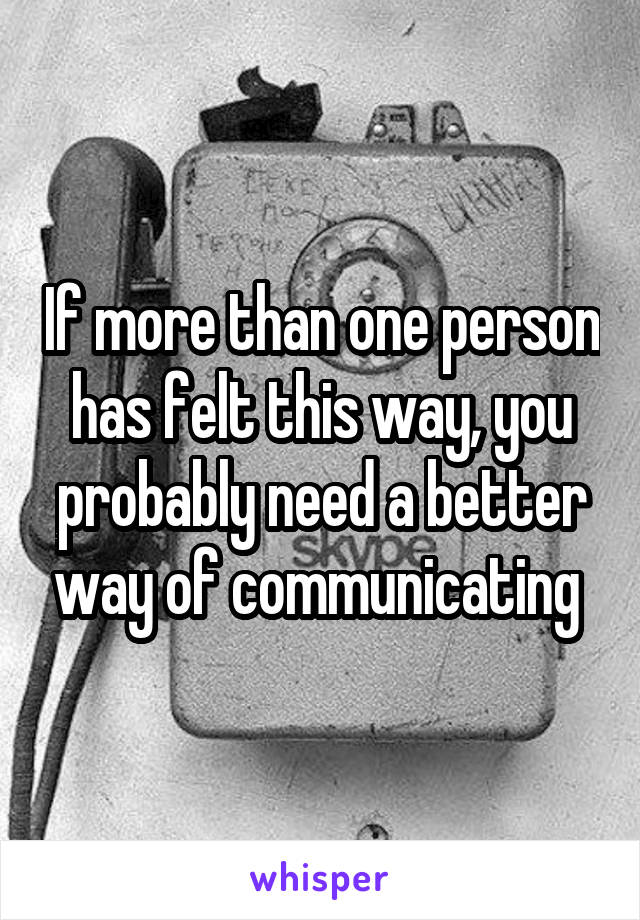 If more than one person has felt this way, you probably need a better way of communicating 