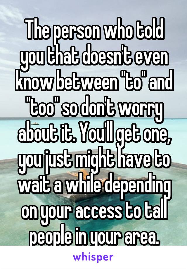 The person who told you that doesn't even know between "to" and "too" so don't worry about it. You'll get one, you just might have to wait a while depending on your access to tall people in your area.