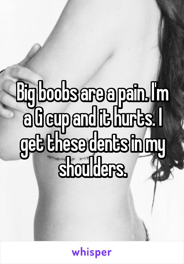 Big boobs are a pain. I'm a G cup and it hurts. I get these dents in my shoulders.