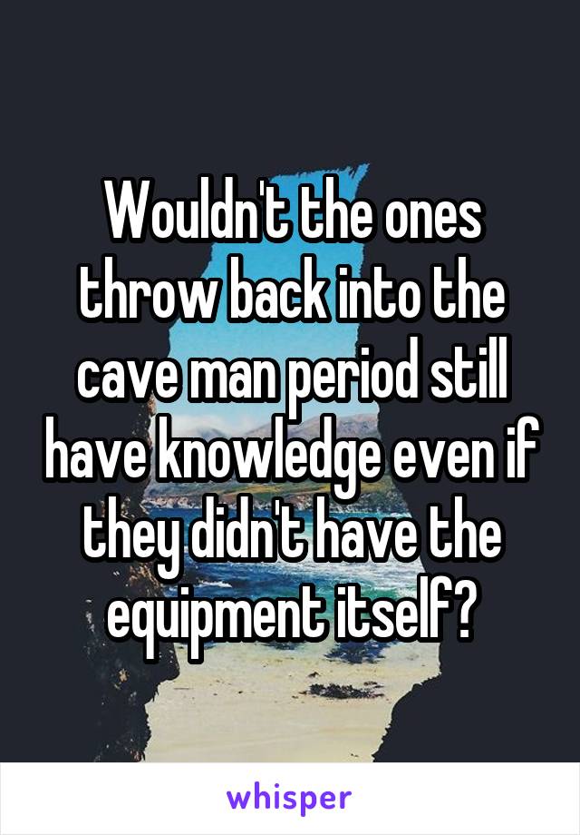 Wouldn't the ones throw back into the cave man period still have knowledge even if they didn't have the equipment itself?