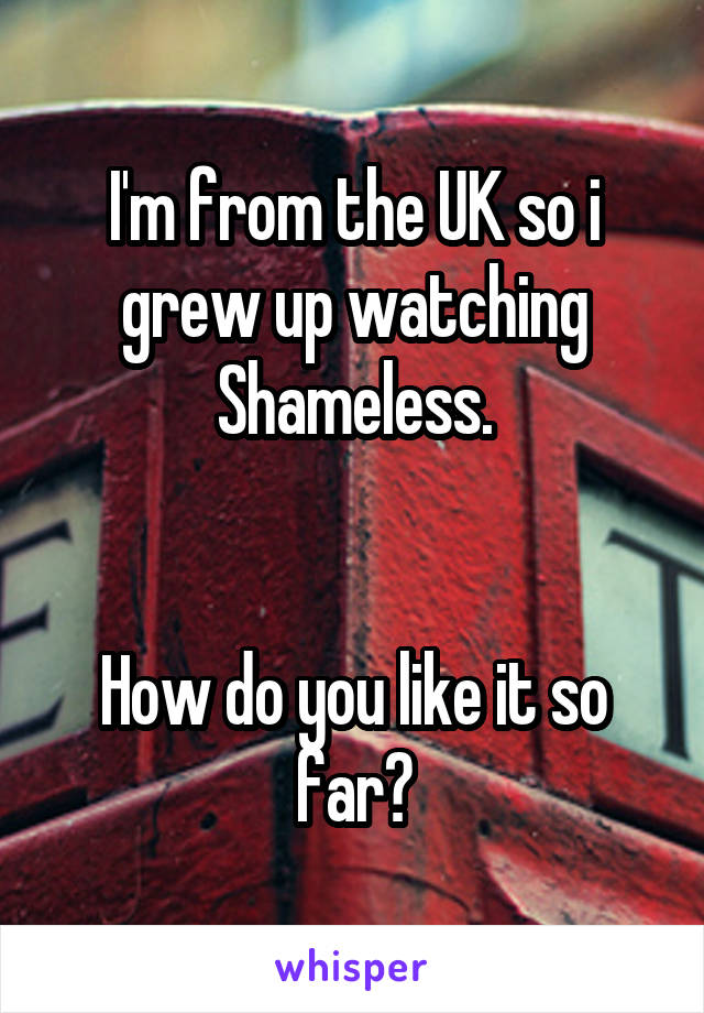 I'm from the UK so i grew up watching Shameless.


How do you like it so far?