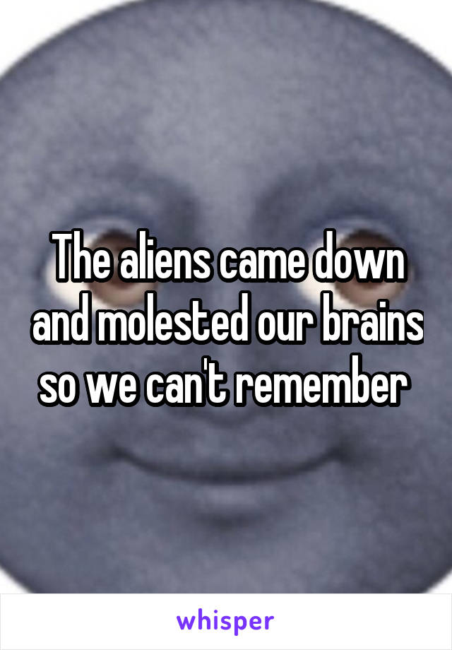 The aliens came down and molested our brains so we can't remember 