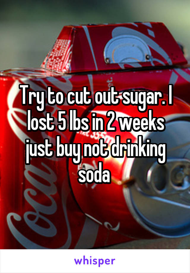 Try to cut out sugar. I lost 5 lbs in 2 weeks just buy not drinking soda 