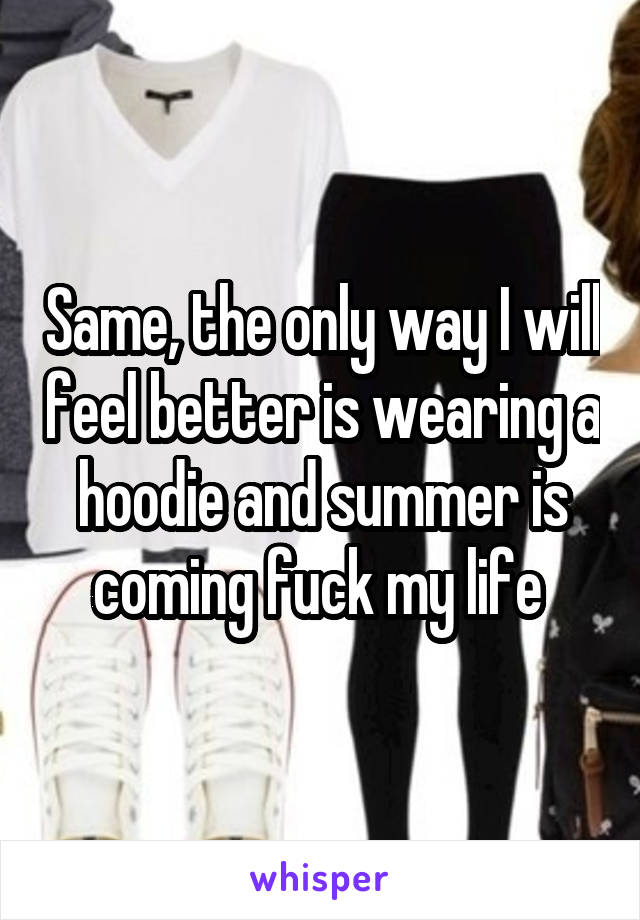 Same, the only way I will feel better is wearing a hoodie and summer is coming fuck my life 