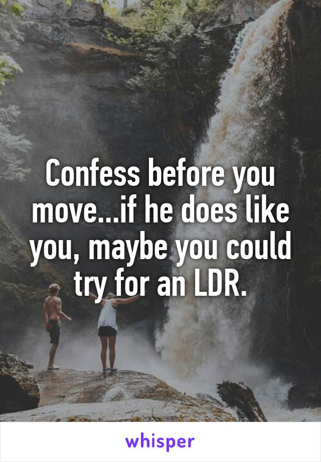 Confess before you move...if he does like you, maybe you could try for an LDR.