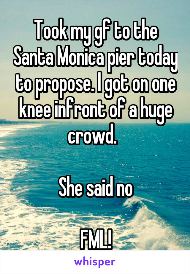 Took my gf to the Santa Monica pier today to propose. I got on one knee infront of a huge crowd.  

She said no

FML!